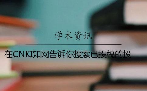 在CNKI知網告訴你搜索已投稿的投稿論文