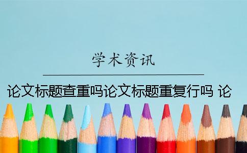 論文標題查重嗎？論文標題重復行嗎？ 論文查重論文標題填什么