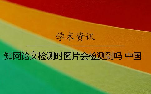 知網論文檢測時圖片會檢測到嗎？ 中國知網論文查重時圖片是否參與檢測？