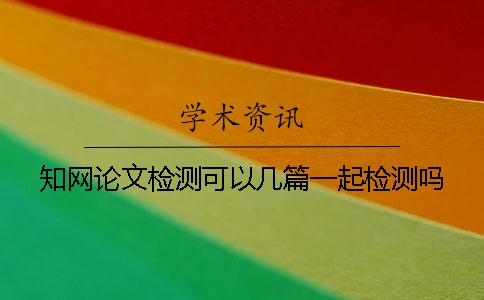 知網論文檢測可以幾篇一起檢測嗎？